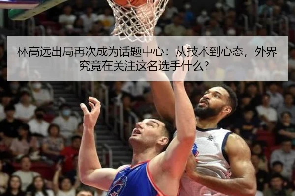 林高远出局再次成为话题中心：从技术到心态，外界究竟在关注这名选手什么？